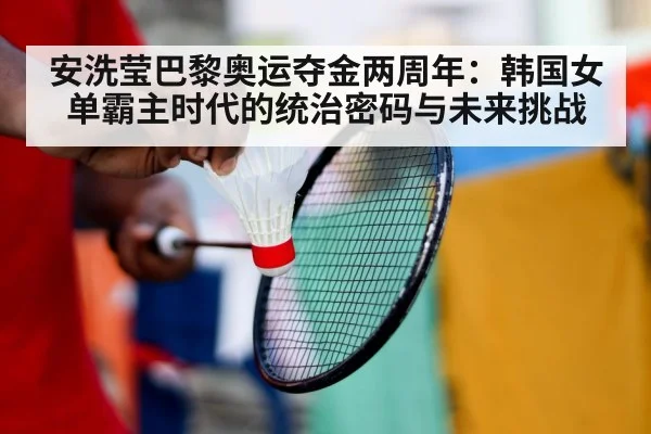 安洗莹巴黎奥运夺金两周年：韩国女单霸主时代的统治密码与未来挑战