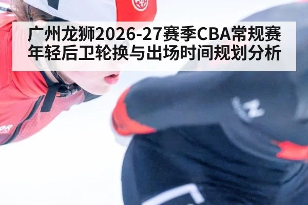广州龙狮2026-27赛季CBA常规赛年轻后卫轮换与出场时间规划分析
